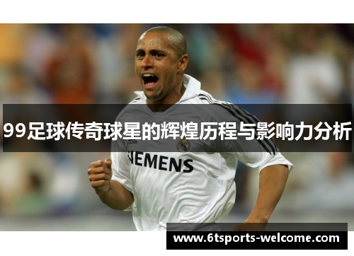 99足球传奇球星的辉煌历程与影响力分析