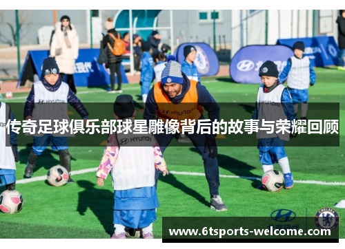 传奇足球俱乐部球星雕像背后的故事与荣耀回顾