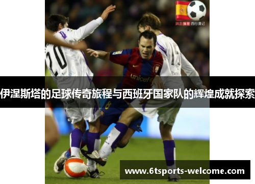 伊涅斯塔的足球传奇旅程与西班牙国家队的辉煌成就探索