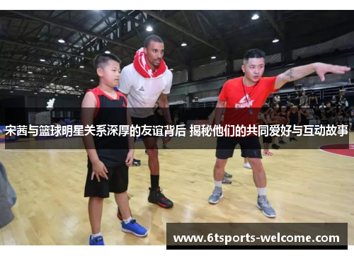 宋茜与篮球明星关系深厚的友谊背后 揭秘他们的共同爱好与互动故事