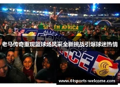 老马传奇重现篮球场风采全新挑战引爆球迷热情