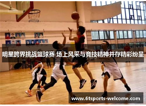 明星跨界挑战篮球赛 场上风采与竞技精神并存精彩纷呈