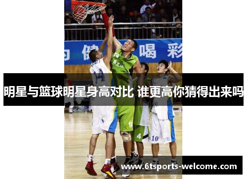 明星与篮球明星身高对比 谁更高你猜得出来吗
